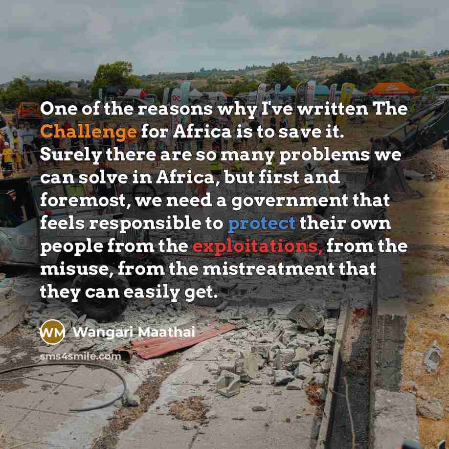 “One of the reasons why I've written The Challenge for Africa is to save it. Surely there are so many problems we can solve in Africa, but first and foremost, we need a government that feels responsible to protect their own people from the exploitations, from the misuse, from the mistreatment that…” quote by Wangari Maathai