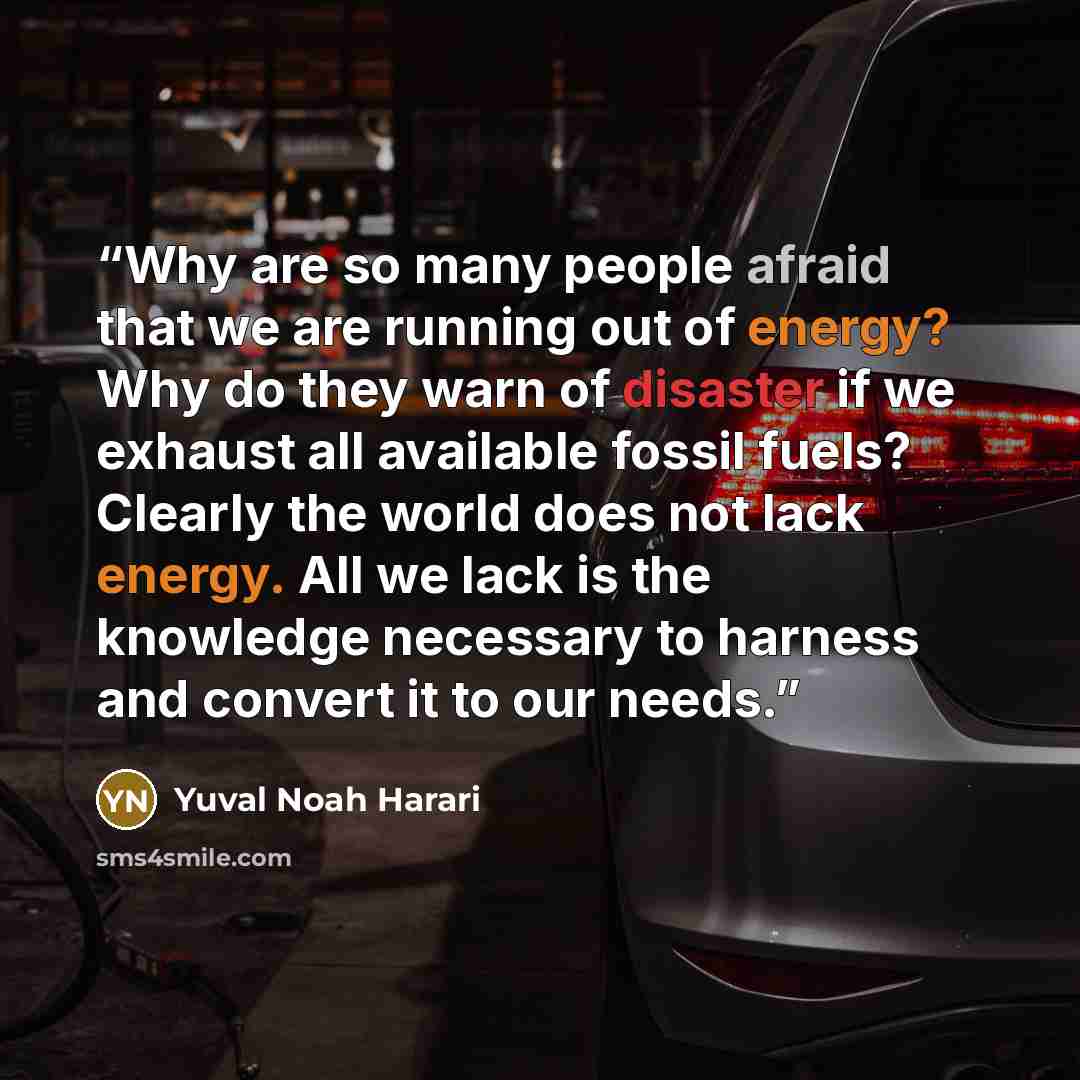 “Why are so many people afraid that we are running out of energy? Why do they warn of disaster if we exhaust all available fossil fuels? Clearly the world does not lack energy. All we lack is the knowledge necessary to harness and convert it to our needs.” quote by Yuval Noah Harari