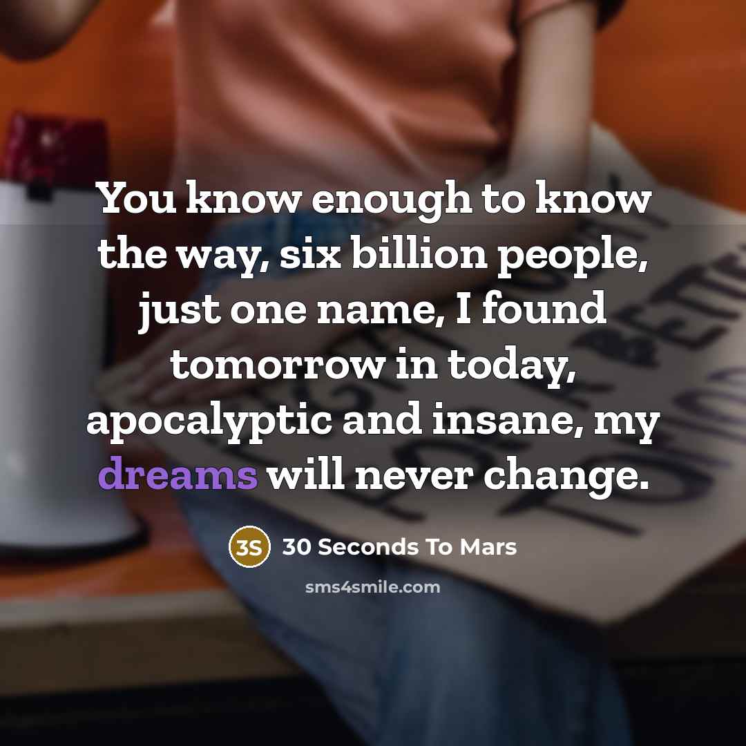 “You know enough to know the way, six billion people, just one name, I found tomorrow in today, apocalyptic and insane, my dreams will never change.” quote by 30 Seconds To Mars