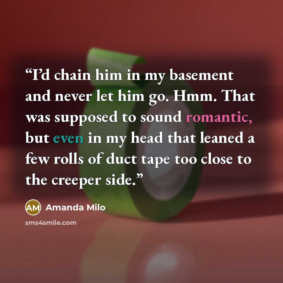 “I’d chain him in my basement and never let him go. Hmm. That was supposed to sound romantic, but even in my head that leaned a few rolls of duct tape too close to the creeper side.” quote by Amanda Milo