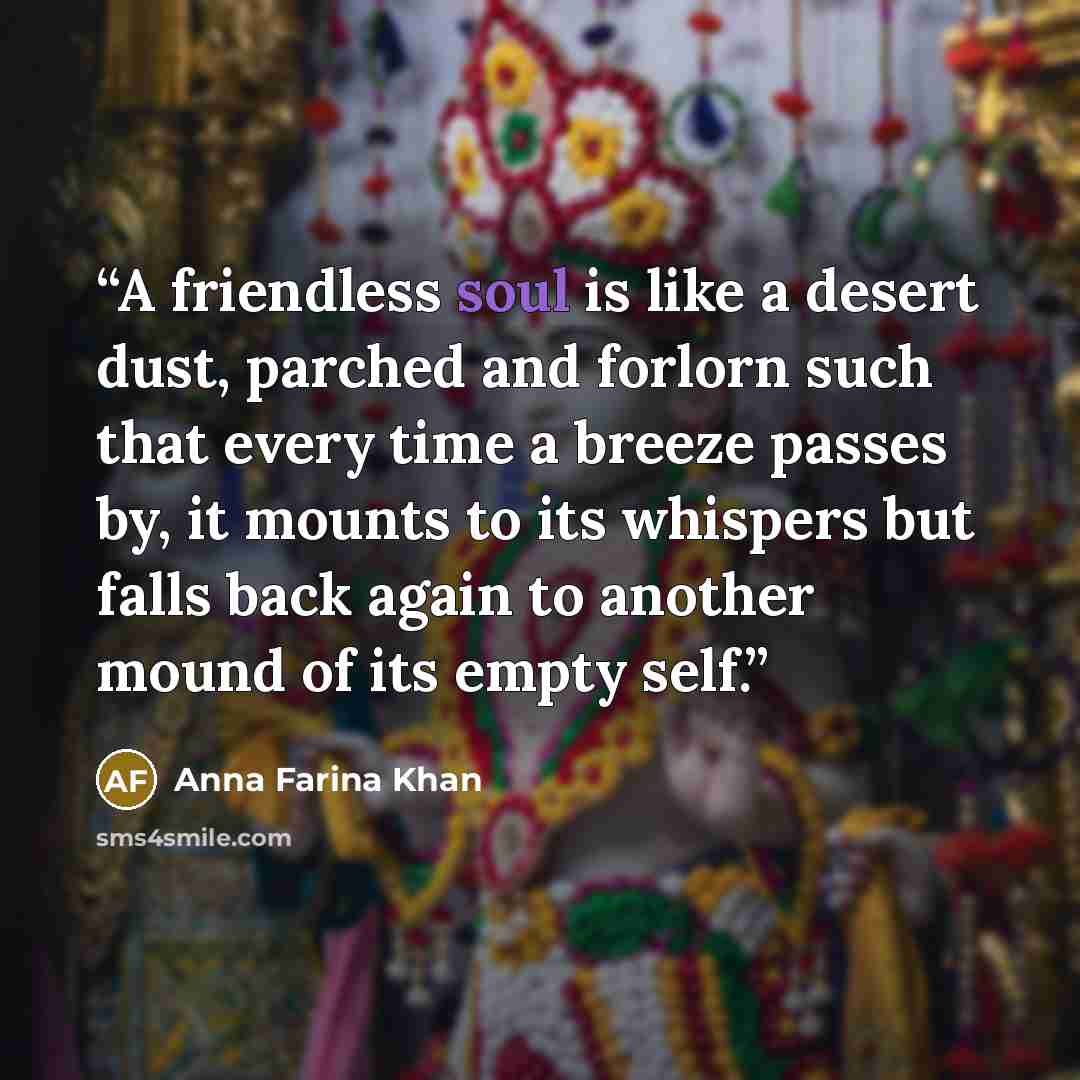 “A friendless soul is like a desert dust, parched and forlorn such that every time a breeze passes by, it mounts to its whispers but falls back again to another mound of its empty self.” quote by Anna Farina Khan