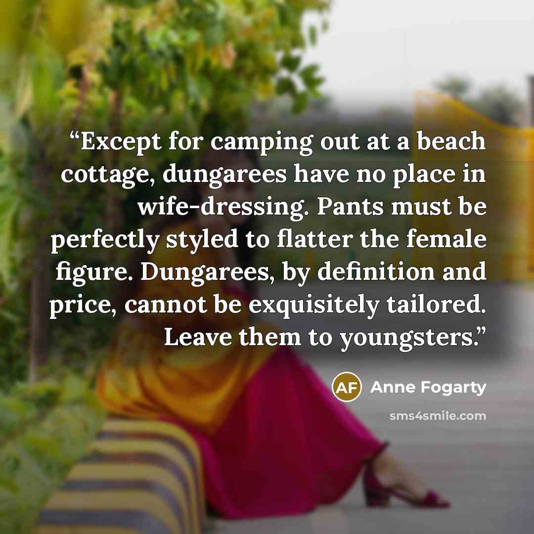 “Except for camping out at a beach cottage, dungarees have no place in wife-dressing. Pants must be perfectly styled to flatter the female figure. Dungarees, by definition and price, cannot be exquisitely tailored. Leave them to youngsters.” quote by Anne Fogarty