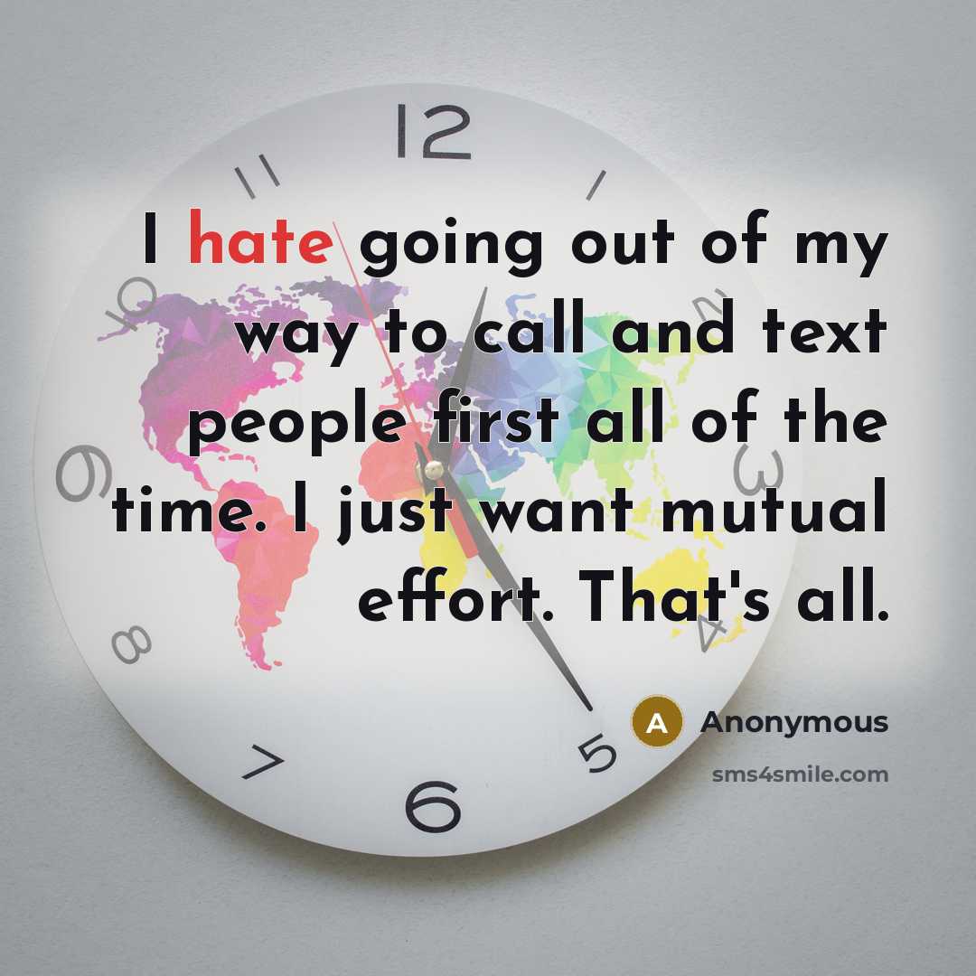 “I hate going out of my way to call and text people first all of the time. I just want mutual effort. That's all.” quote by Anonymous
