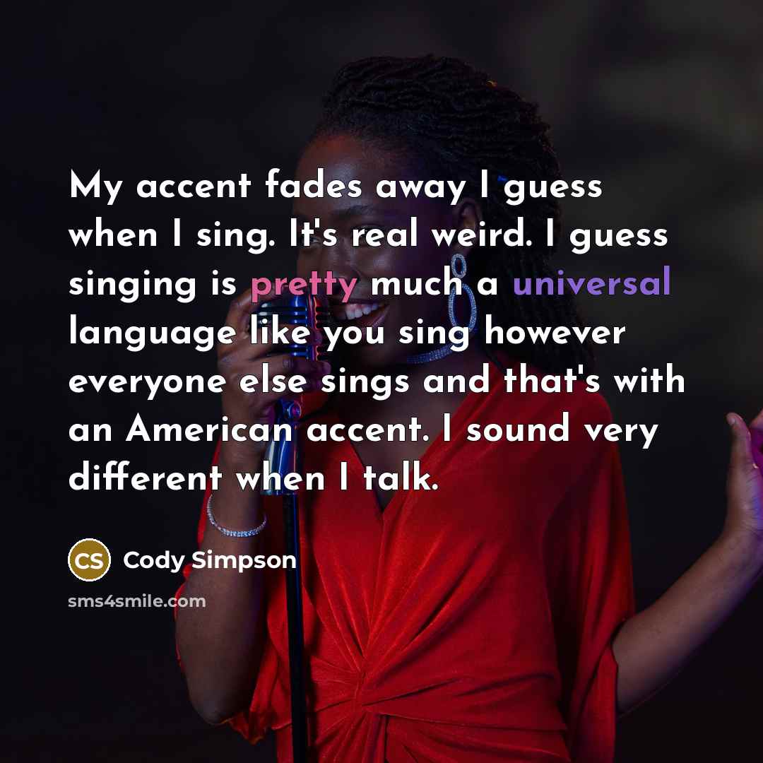 “My accent fades away I guess when I sing. It's real weird. I guess singing is pretty much a universal language like you sing however everyone else sings and that's with an American accent. I sound very different when I talk.” quote by Cody Simpson