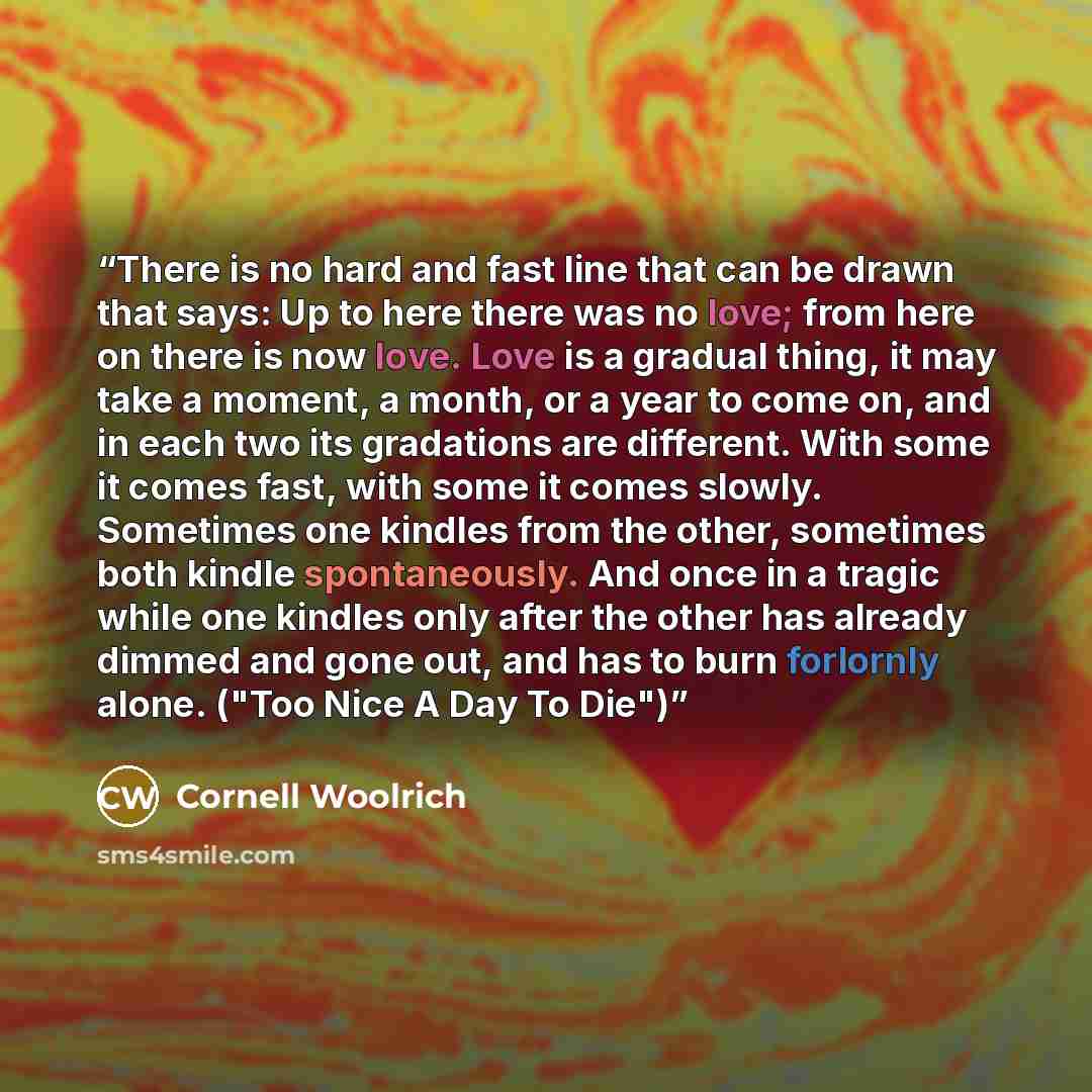 “There is no hard and fast line that can be drawn that says: Up to here there was no love; from here on there is now love. Love is a gradual thing, it may take a moment, a month, or a year to come on, and in each two its gradations are different. With some it comes fast, with some it comes slowly…” quote by Cornell Woolrich