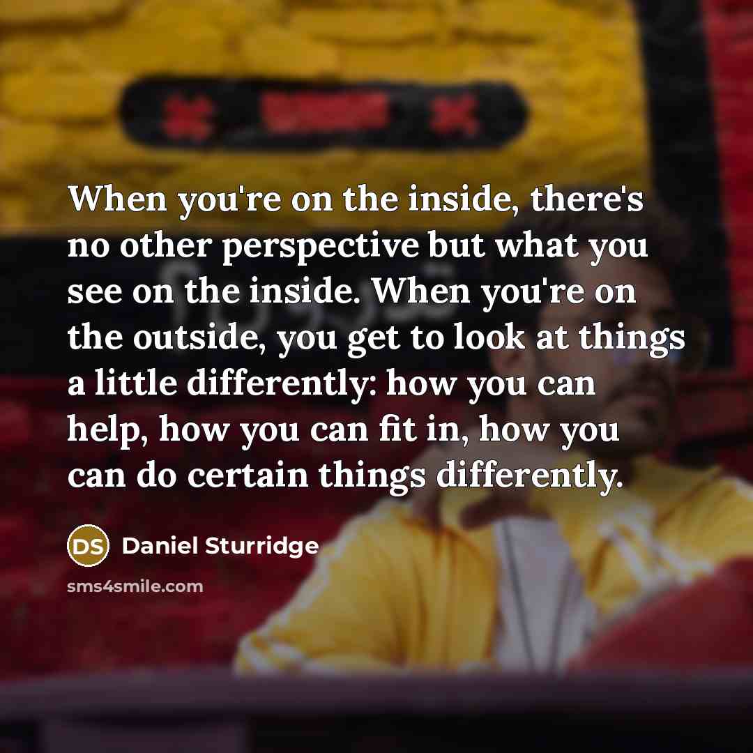 “When you're on the inside, there's no other perspective but what you see on the inside. When you're on the outside, you get to look at things a little differently: how you can help, how you can fit in, how you can do certain things differently.” quote by Daniel Sturridge