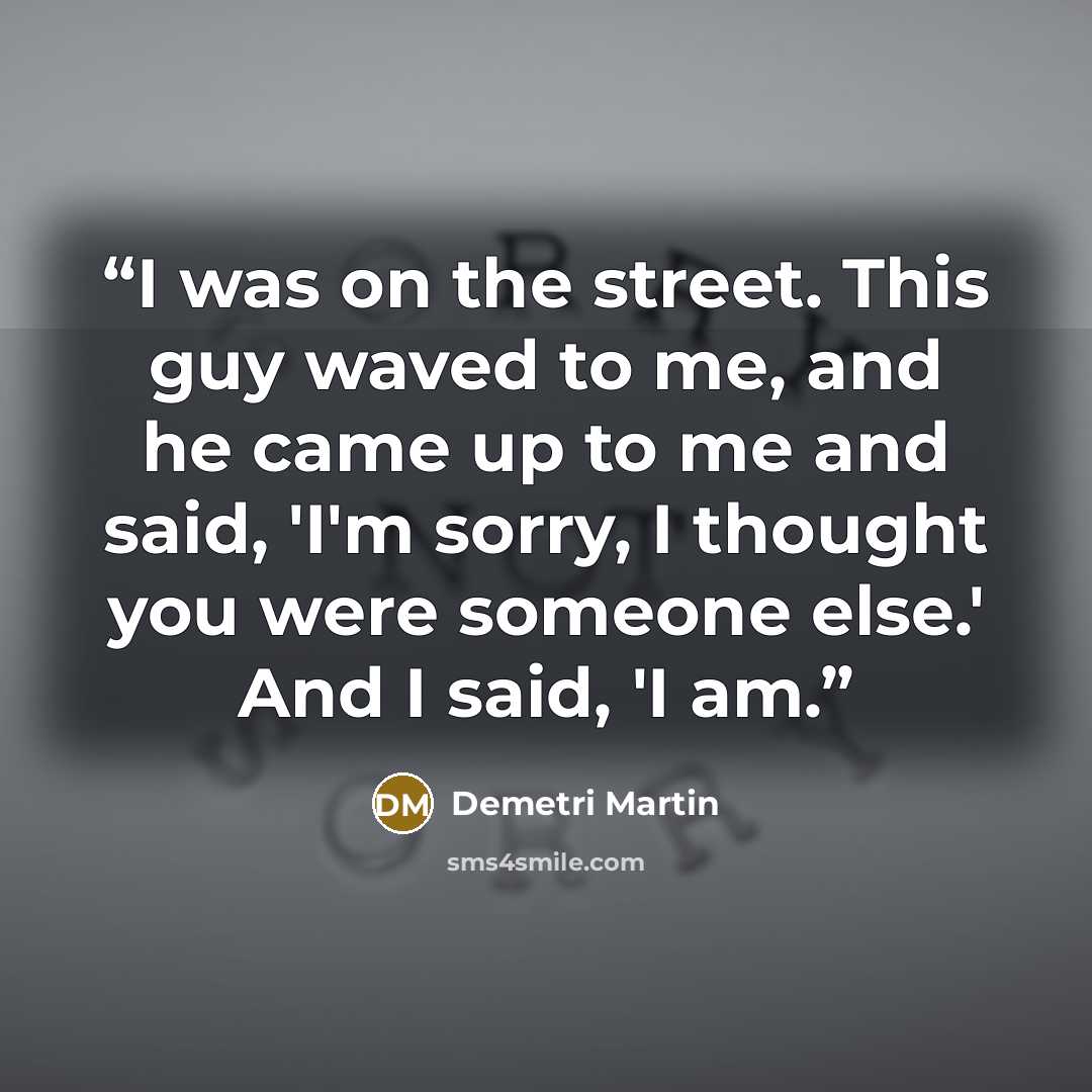 “I was on the street. This guy waved to me, and he came up to me and said, 'I'm sorry, I thought you were someone else.' And I said, 'I am.” quote by Demetri Martin