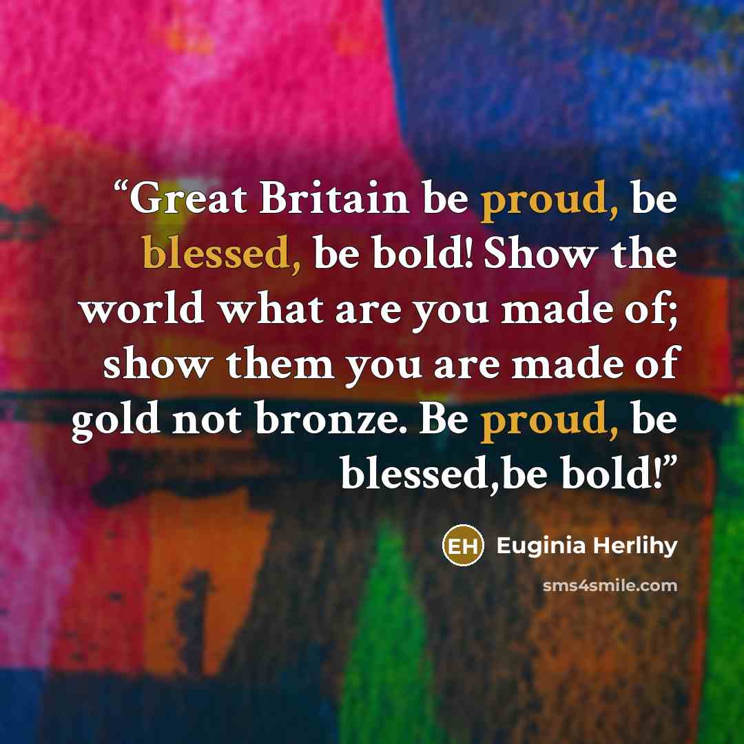 “Great Britain be proud, be blessed, be bold! Show the world what are you made of; show them you are made of gold not bronze. Be proud, be blessed,be bold!” quote by Euginia Herlihy