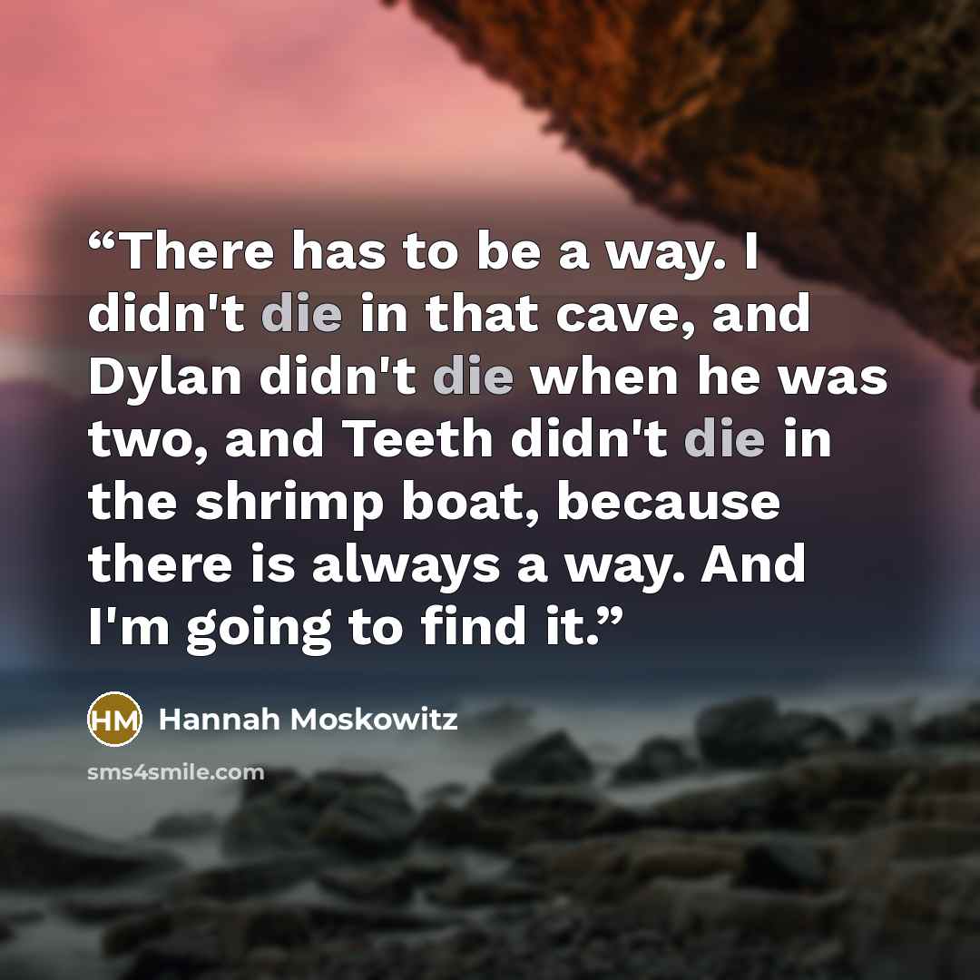“There has to be a way. I didn't die in that cave, and Dylan didn't die when he was two, and Teeth didn't die in the shrimp boat, because there is always a way. And I'm going to find it.” quote by Hannah Moskowitz