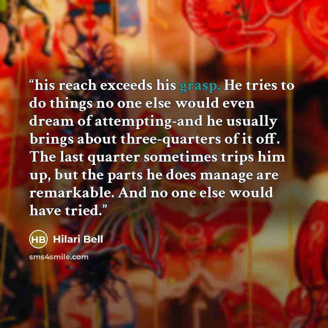 “his reach exceeds his grasp. He tries to do things no one else would even dream of attempting-and he usually brings about three-quarters of it off. The last quarter sometimes trips him up, but the parts he does manage are remarkable. And no one else would have tried.” quote by Hilari Bell
