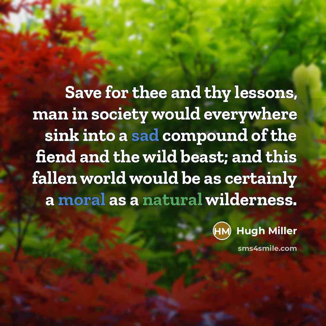 “Save for thee and thy lessons, man in society would everywhere sink into a sad compound of the fiend and the wild beast; and this fallen world would be as certainly a moral as a natural wilderness.” quote by Hugh Miller