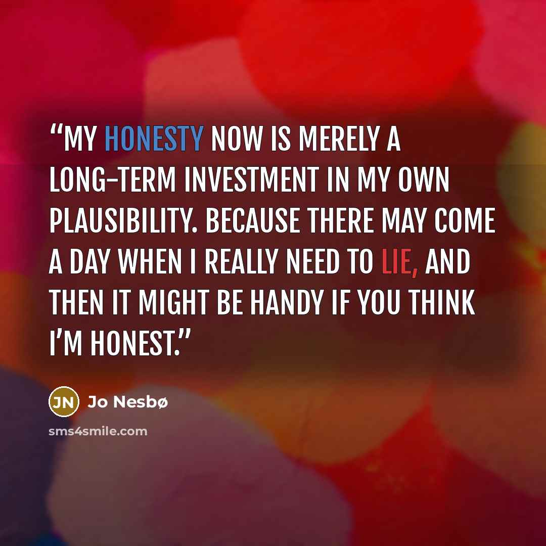 “My honesty now is merely a long-term investment in my own plausibility. Because there may come a day when I really need to lie, and then it might be handy if you think I’m honest.” quote by Jo Nesbø