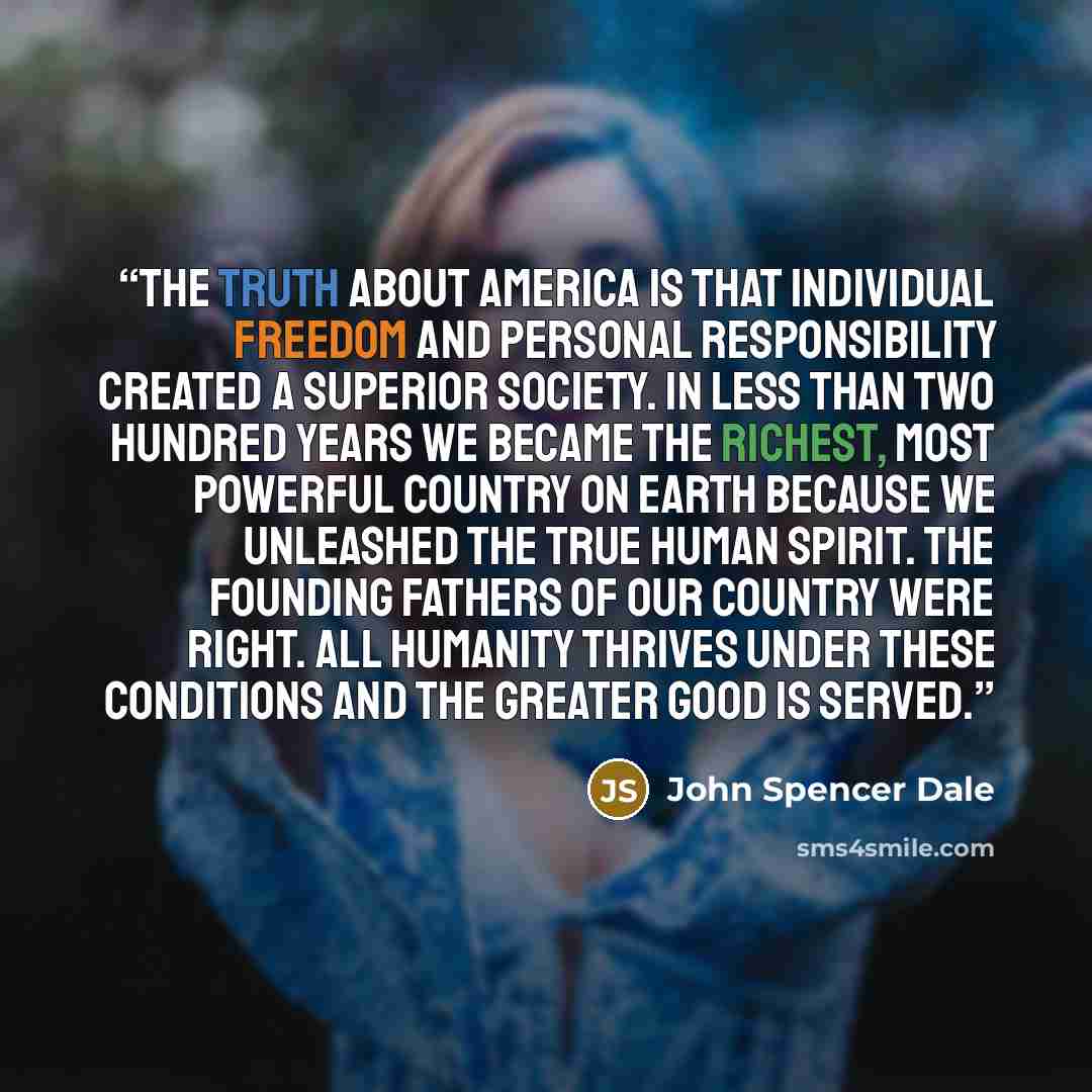“The truth about America is that individual freedom and personal responsibility created a superior society. In less than two hundred years we became the richest, most powerful country on earth because we unleashed the true human spirit. The founding fathers of our country were right. All humanity…” quote by John Spencer Dale