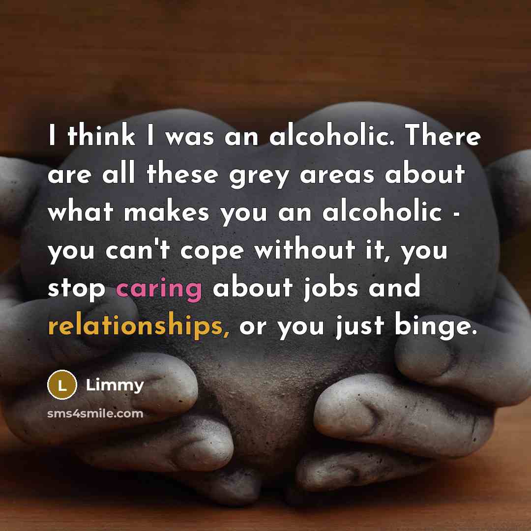 “I think I was an alcoholic. There are all these grey areas about what makes you an alcoholic - you can't cope without it, you stop caring about jobs and relationships, or you just binge.” quote by Limmy