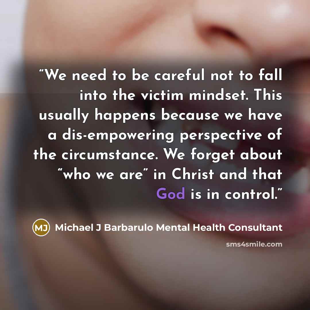 “We need to be careful not to fall into the victim mindset. This usually happens because we have a dis-empowering perspective of the circumstance. We forget about “who we are” in Christ and that God is in control.” quote by Michael J Barbarulo Mental Health Consultant