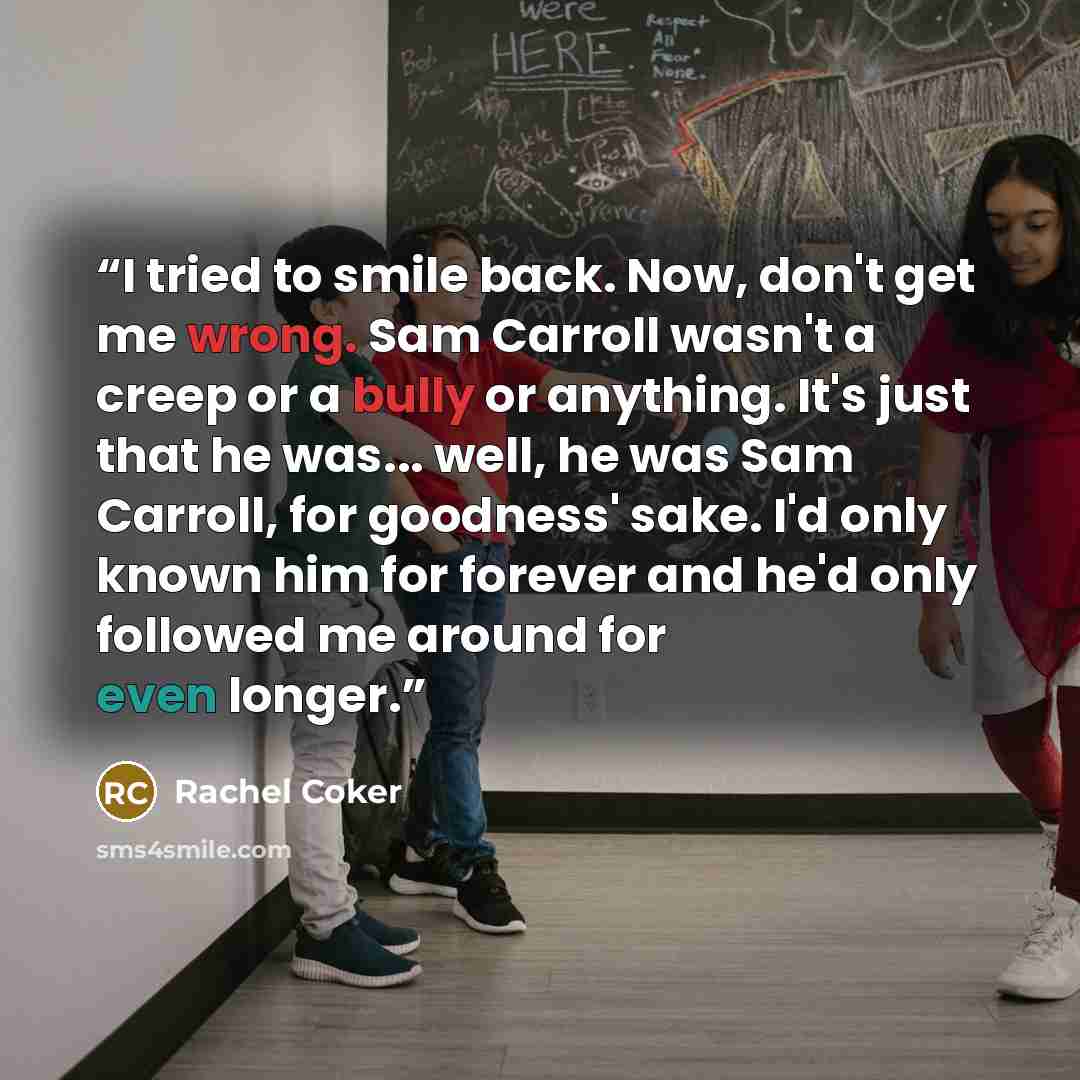 “I tried to smile back. Now, don't get me wrong. Sam Carroll wasn't a creep or a bully or anything. It's just that he was... well, he was Sam Carroll, for goodness' sake. I'd only known him for forever and he'd only followed me around for even longer.” quote by Rachel Coker