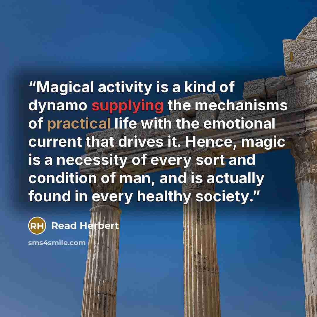 “Magical activity is a kind of dynamo supplying the mechanisms of practical life with the emotional current that drives it. Hence, magic is a necessity of every sort and condition of man, and is actually found in every healthy society.” quote by Read Herbert