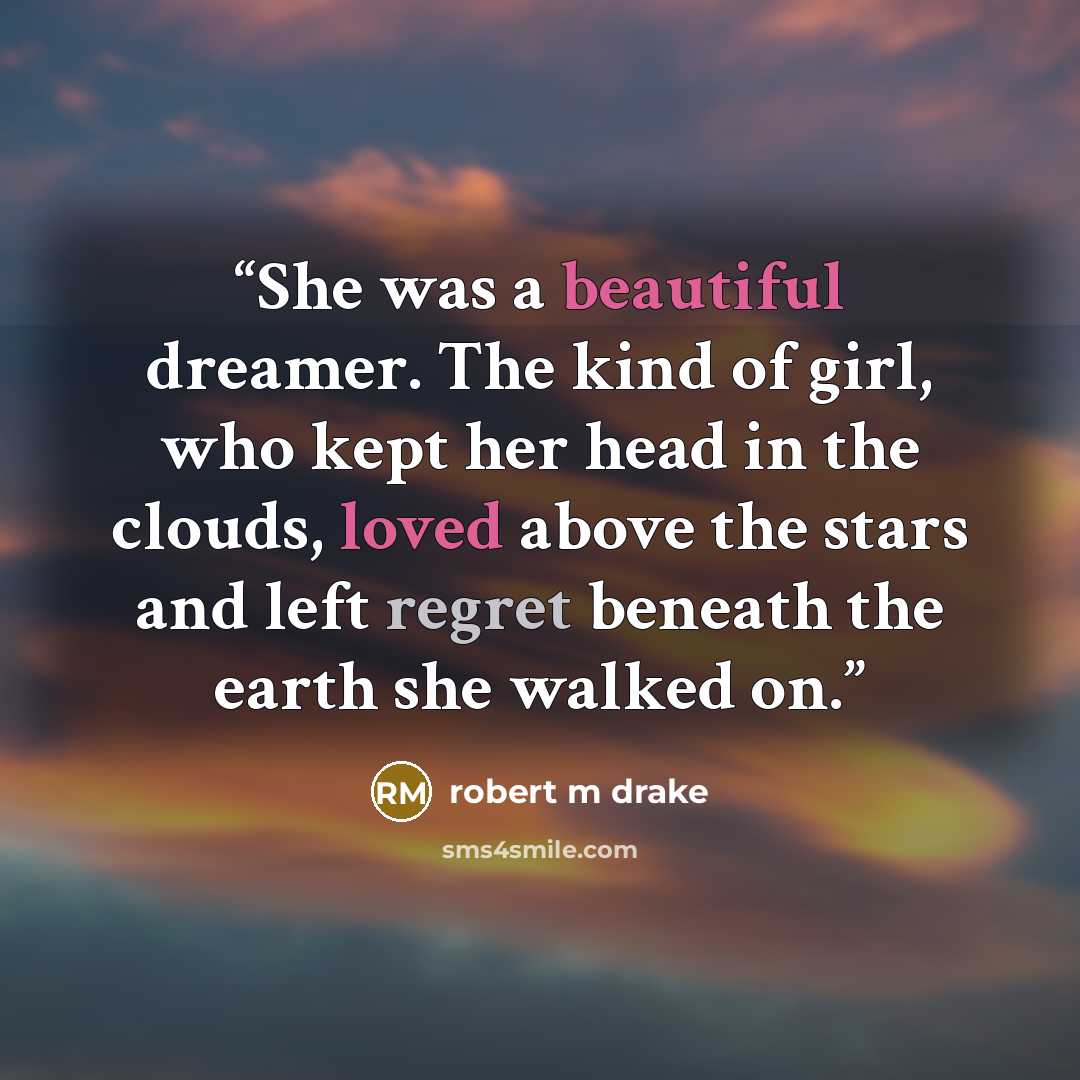 “She was a beautiful dreamer. The kind of girl, who kept her head in the clouds, loved above the stars and left regret beneath the earth she walked on.” quote by robert m drake