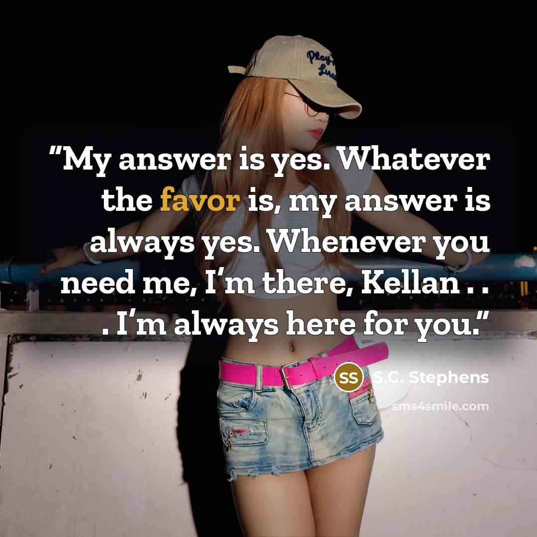 “My answer is yes. Whatever the favor is, my answer is always yes. Whenever you need me, I’m there, Kellan . . . I’m always here for you.” quote by S.C. Stephens