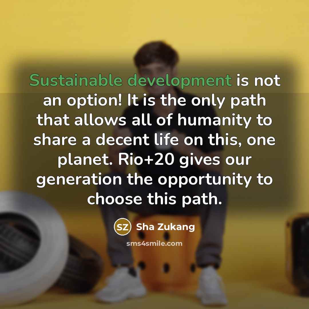 “Sustainable development is not an option! It is the only path that allows all of humanity to share a decent life on this, one planet. Rio+20 gives our generation the opportunity to choose this path.” quote by Sha Zukang