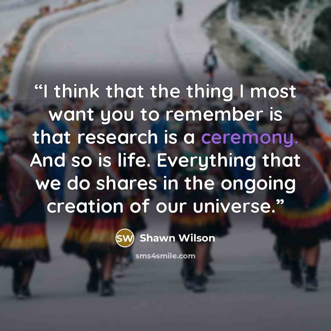 “I think that the thing I most want you to remember is that research is a ceremony. And so is life. Everything that we do shares in the ongoing creation of our universe.” quote by Shawn Wilson