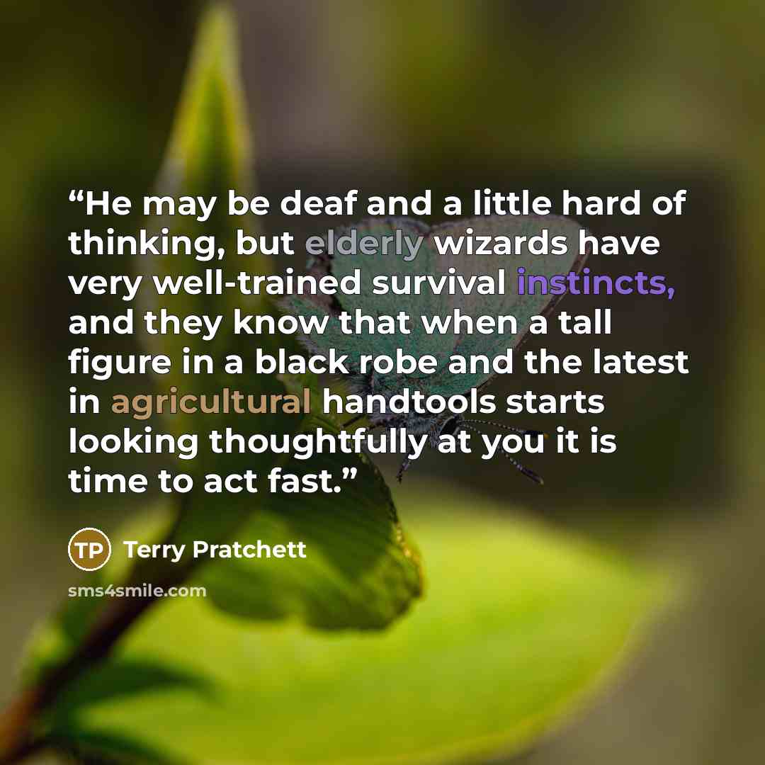“He may be deaf and a little hard of thinking, but elderly wizards have very well-trained survival instincts, and they know that when a tall figure in a black robe and the latest in agricultural handtools starts looking thoughtfully at you it is time to act fast.” quote by Terry Pratchett