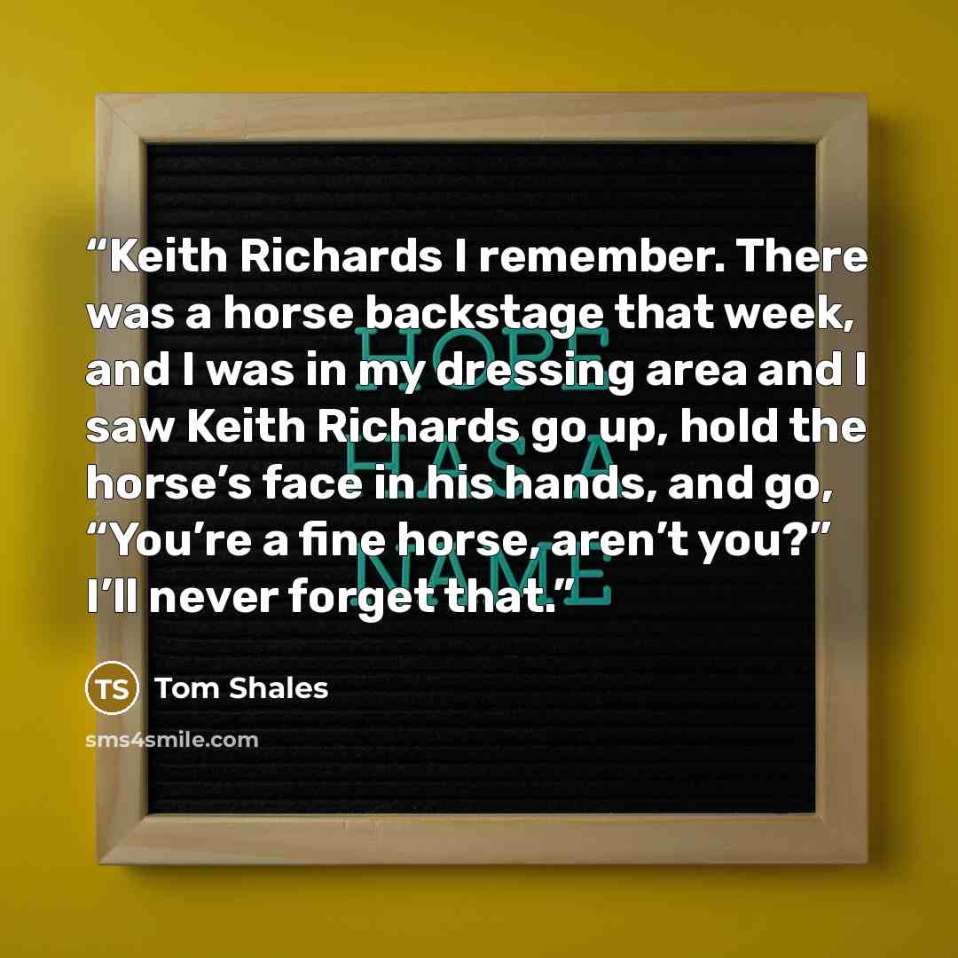 “Keith Richards I remember. There was a horse backstage that week, and I was in my dressing area and I saw Keith Richards go up, hold the horse’s face in his hands, and go, “You’re a fine horse, aren’t you?” I’ll never forget that.” quote by Tom Shales