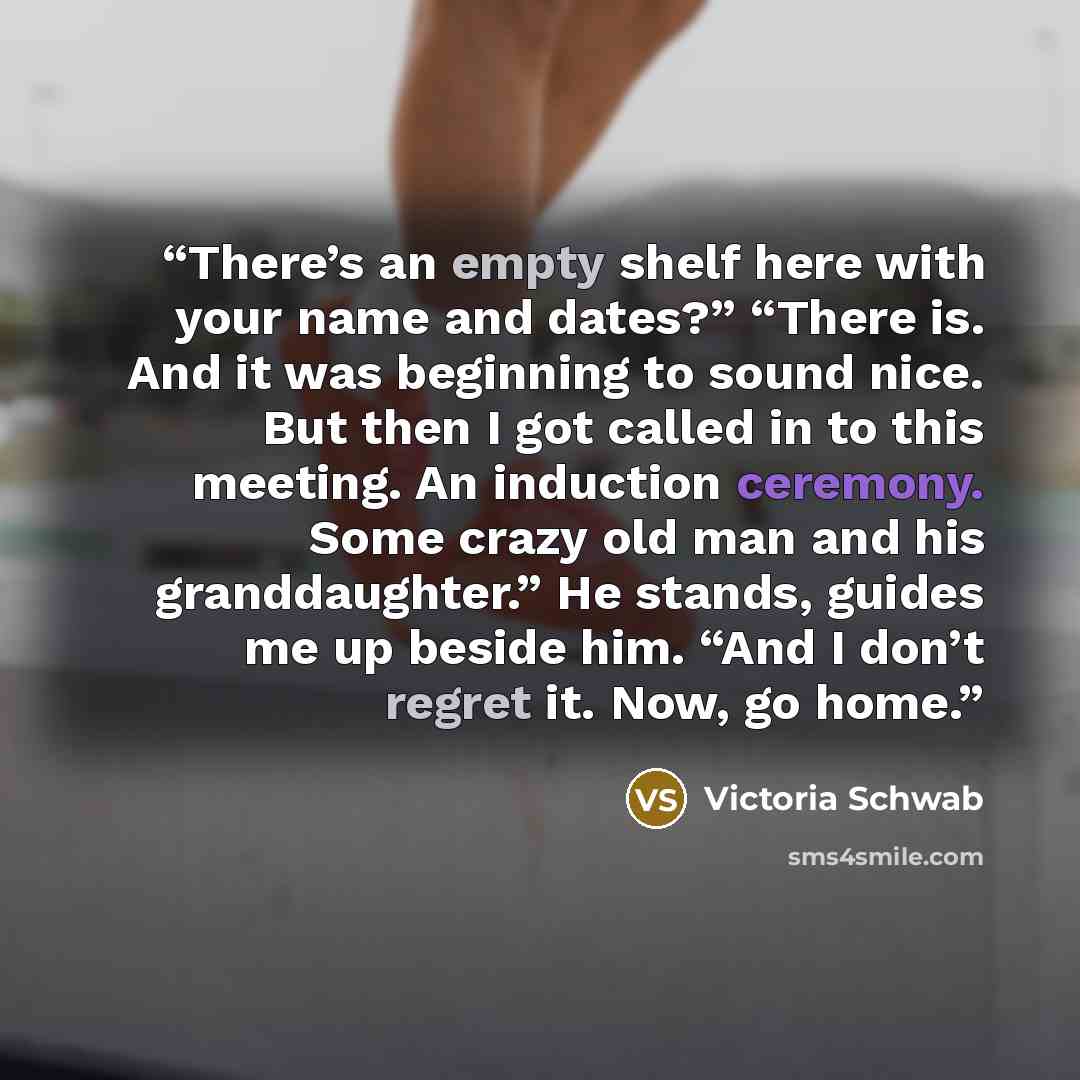 “There’s an empty shelf here with your name and dates?” “There is. And it was beginning to sound nice. But then I got called in to this meeting. An induction ceremony. Some crazy old man and his granddaughter.” He stands, guides me up beside him. “And I don’t regret it. Now, go home.” quote by Victoria Schwab