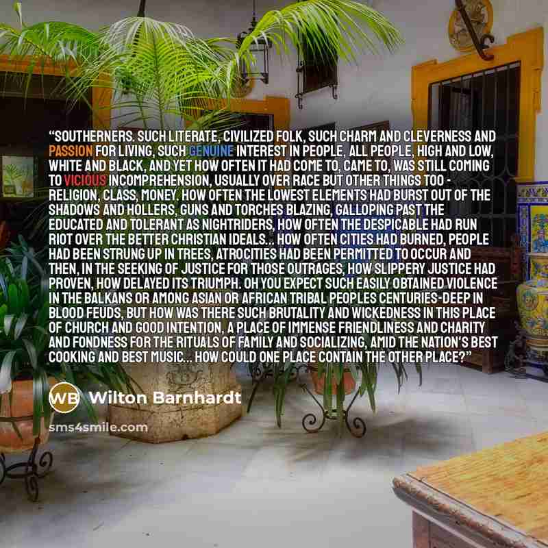 “Southerners. Such literate, civilized folk, such charm and cleverness and passion for living, such genuine interest in people, all people, high and low, white and black, and yet how often it had come to, came to, was still coming to vicious incomprehension, usually over race but other things too…” quote by Wilton Barnhardt