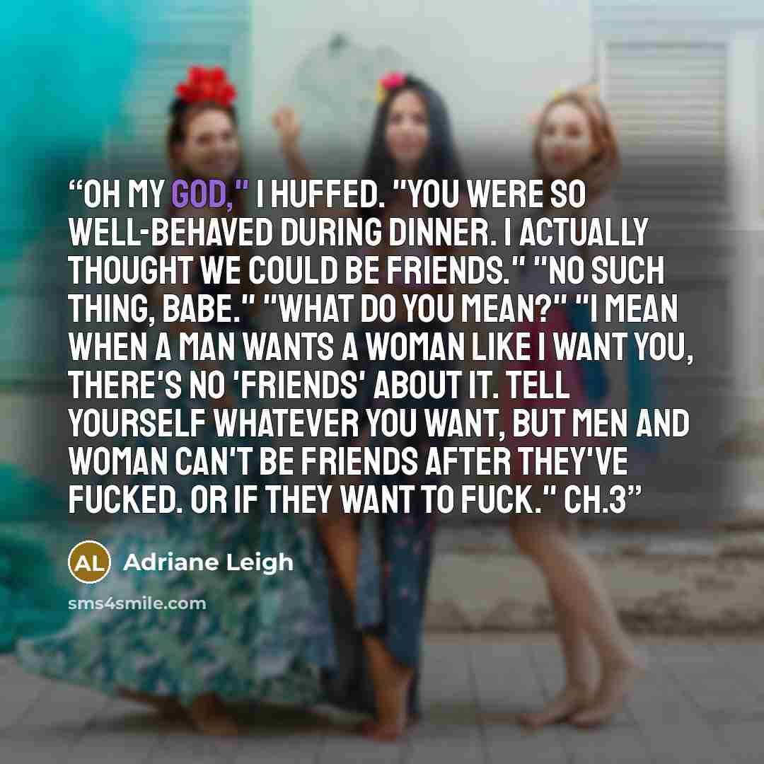 “Oh my God," I huffed. "You were so well-behaved during dinner. I actually thought we could be friends." "No such thing, babe." "What do you mean?" "I mean when a man wants a woman like I want you, there's no 'friends' about it. Tell yourself whatever you want, but men and woman can't be friends…” quote by Adriane Leigh