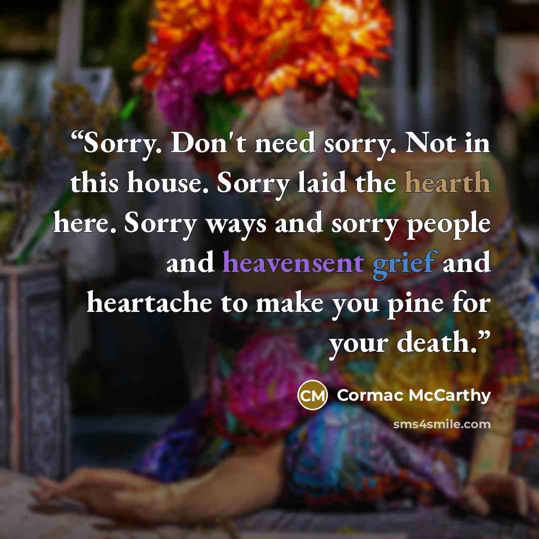 “Sorry. Don't need sorry. Not in this house. Sorry laid the hearth here. Sorry ways and sorry people and heavensent grief and heartache to make you pine for your death.” quote by Cormac McCarthy