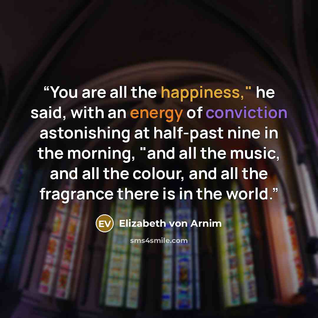 “You are all the happiness," he said, with an energy of conviction astonishing at half-past nine in the morning, "and all the music, and all the colour, and all the fragrance there is in the world.” quote by Elizabeth von Arnim