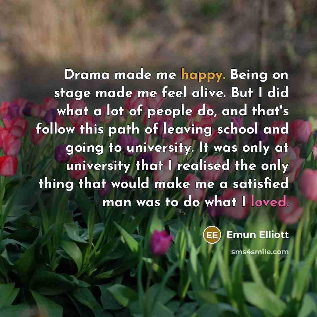 “Drama made me happy. Being on stage made me feel alive. But I did what a lot of people do, and that's follow this path of leaving school and going to university. It was only at university that I realised the only thing that would make me a satisfied man was to do what I loved.” quote by Emun Elliott