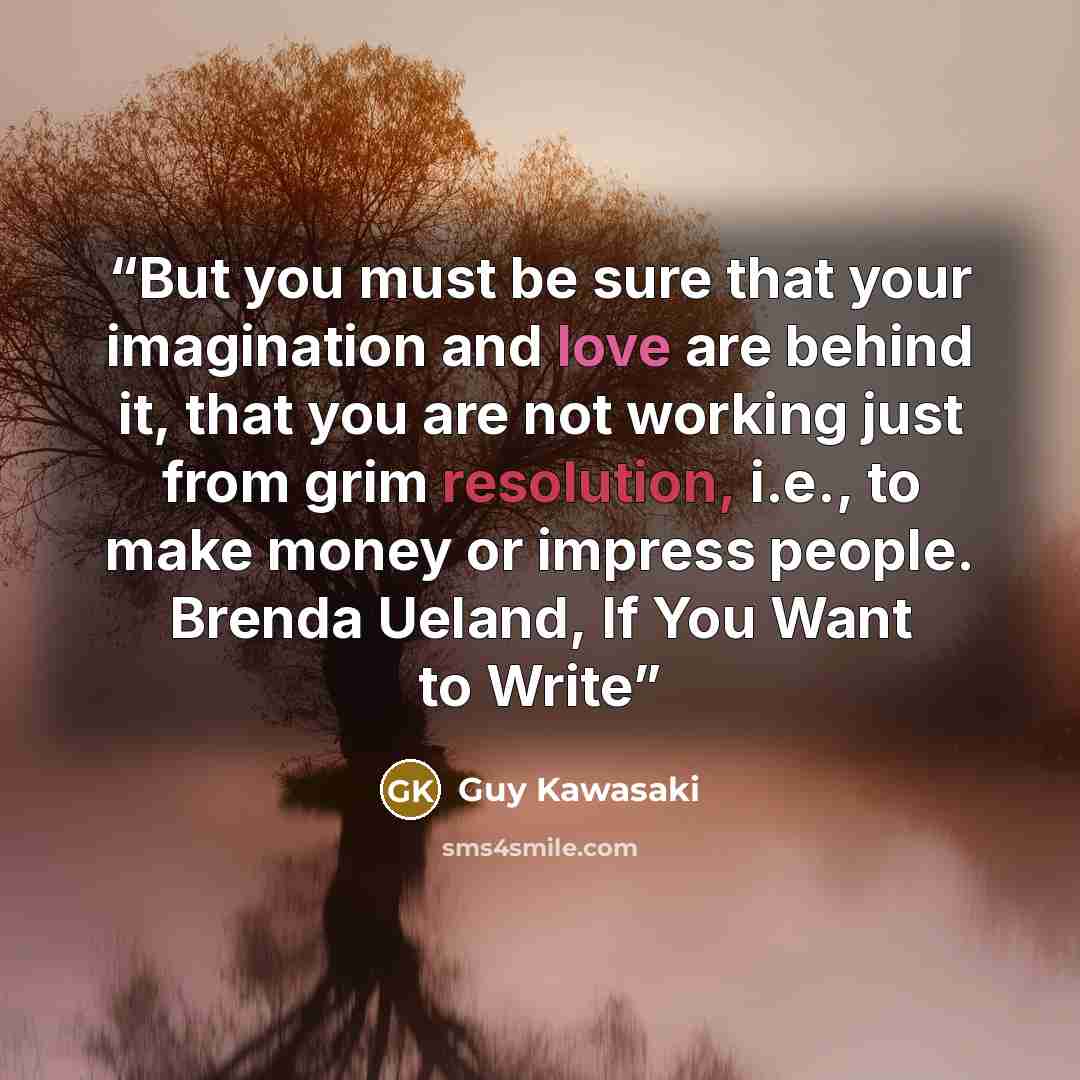 “But you must be sure that your imagination and love are behind it, that you are not working just from grim resolution, i.e., to make money or impress people. Brenda Ueland, If You Want to Write” quote by Guy Kawasaki