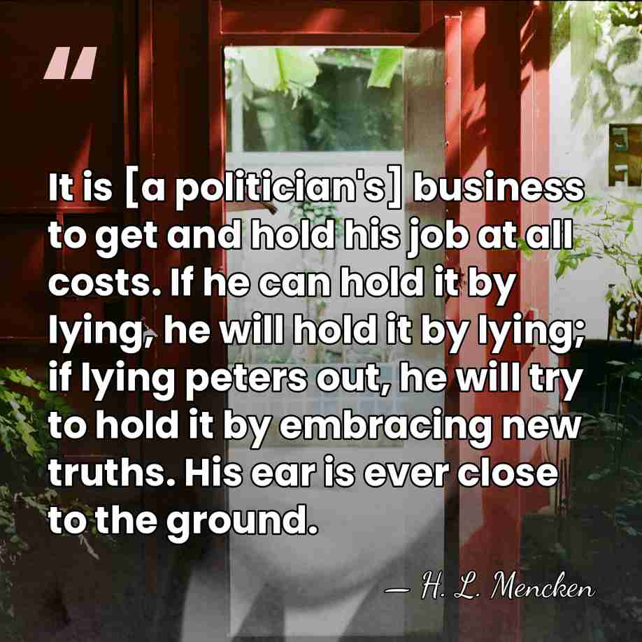 It is [a politician's] business to get and hold his job at&hellip; - H. L. Mencken