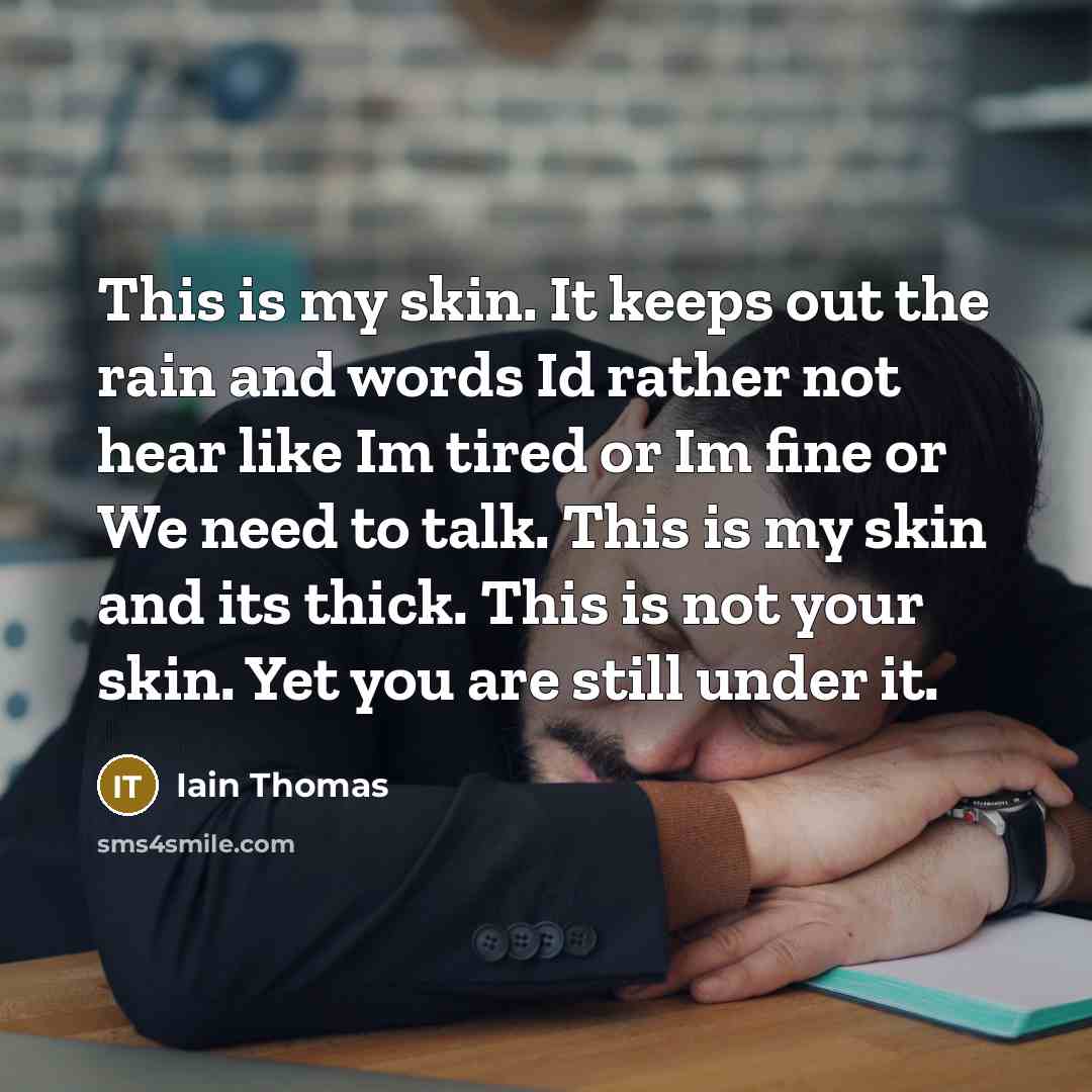 “This is my skin. It keeps out the rain and words Id rather not hear like Im tired or Im fine or We need to talk. This is my skin and its thick. This is not your skin. Yet you are still under it.” quote by Iain Thomas