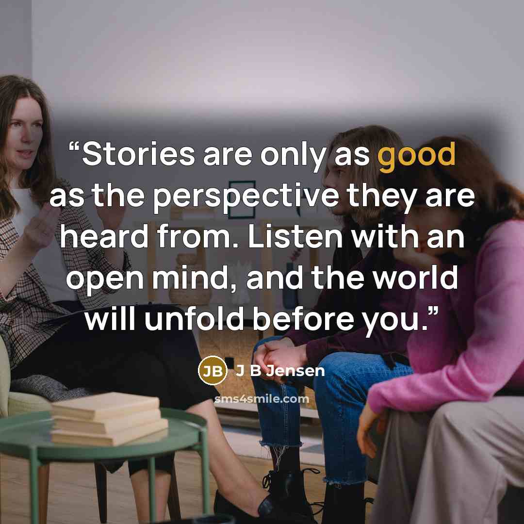 “Stories are only as good as the perspective they are heard from. Listen with an open mind, and the world will unfold before you.” quote by J B Jensen