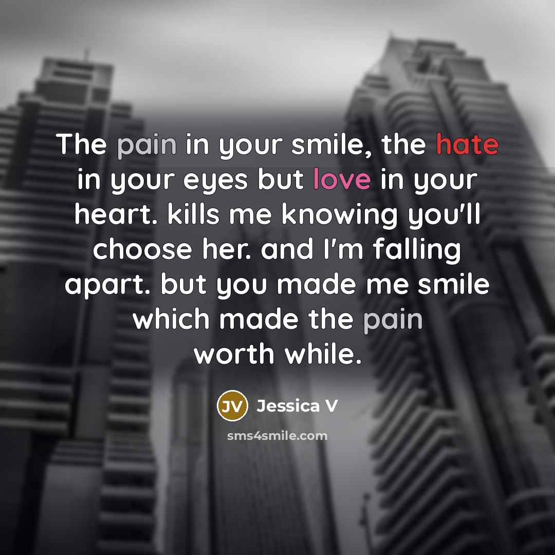 “The pain in your smile, the hate in your eyes but love in your heart. kills me knowing you'll choose her. and I'm falling apart. but you made me smile which made the pain worth while.” quote by Jessica V