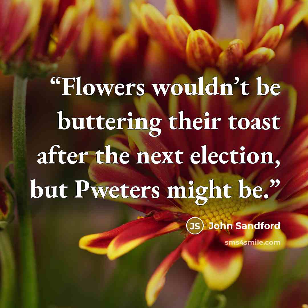 “Flowers wouldn’t be buttering their toast after the next election, but Pweters might be.” quote by John Sandford