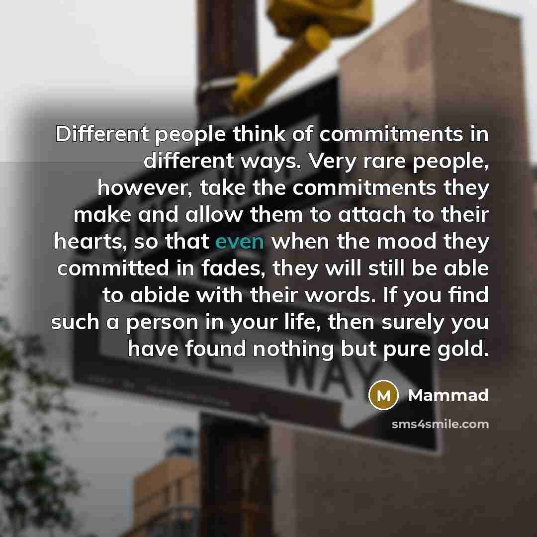 “Different people think of commitments in different ways. Very rare people, however, take the commitments they make and allow them to attach to their hearts, so that even when the mood they committed in fades, they will still be able to abide with their words. If you find such a person in your…” quote by Mammad