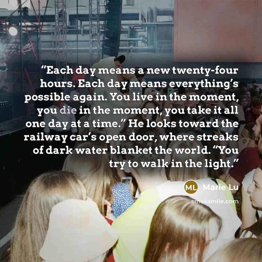 “Each day means a new twenty-four hours. Each day means everything’s possible again. You live in the moment, you die in the moment, you take it all one day at a time.” He looks toward the railway car’s open door, where streaks of dark water blanket the world. “You try to walk in the light.” quote by Marie Lu