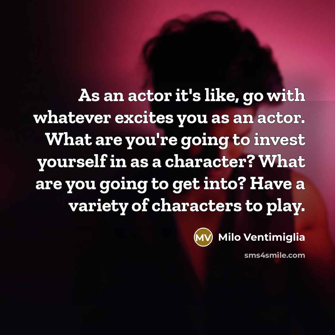 “As an actor it's like, go with whatever excites you as an actor. What are you're going to invest yourself in as a character? What are you going to get into? Have a variety of characters to play.” quote by Milo Ventimiglia