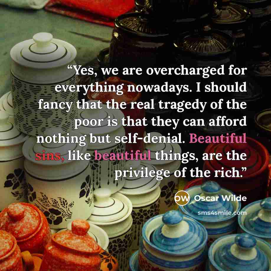 “Yes, we are overcharged for everything nowadays. I should fancy that the real tragedy of the poor is that they can afford nothing but self-denial. Beautiful sins, like beautiful things, are the privilege of the rich.” quote by Oscar Wilde