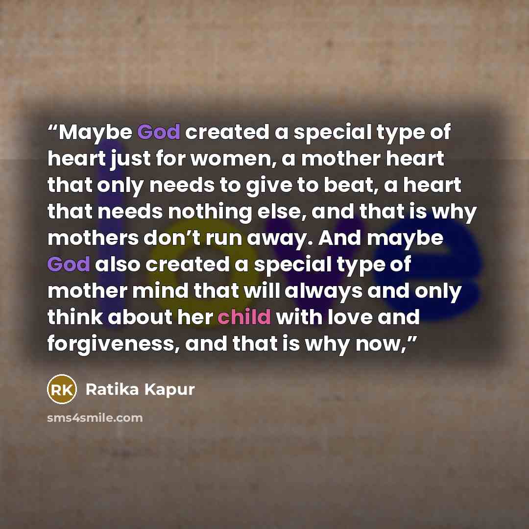 “Maybe God created a special type of heart just for women, a mother heart that only needs to give to beat, a heart that needs nothing else, and that is why mothers don’t run away. And maybe God also created a special type of mother mind that will always and only think about her child with love and…” quote by Ratika Kapur