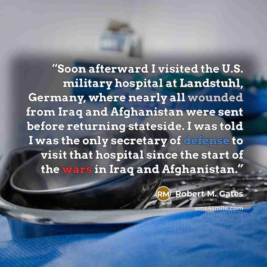 “Soon afterward I visited the U.S. military hospital at Landstuhl, Germany, where nearly all wounded from Iraq and Afghanistan were sent before returning stateside. I was told I was the only secretary of defense to visit that hospital since the start of the wars in Iraq and Afghanistan.” quote by Robert M. Gates