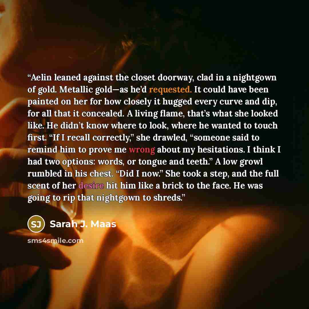 “Aelin leaned against the closet doorway, clad in a nightgown of gold. Metallic gold—as he’d requested. It could have been painted on her for how closely it hugged every curve and dip, for all that it concealed. A living flame, that’s what she looked like. He didn’t know where to look, where he…” quote by Sarah J. Maas