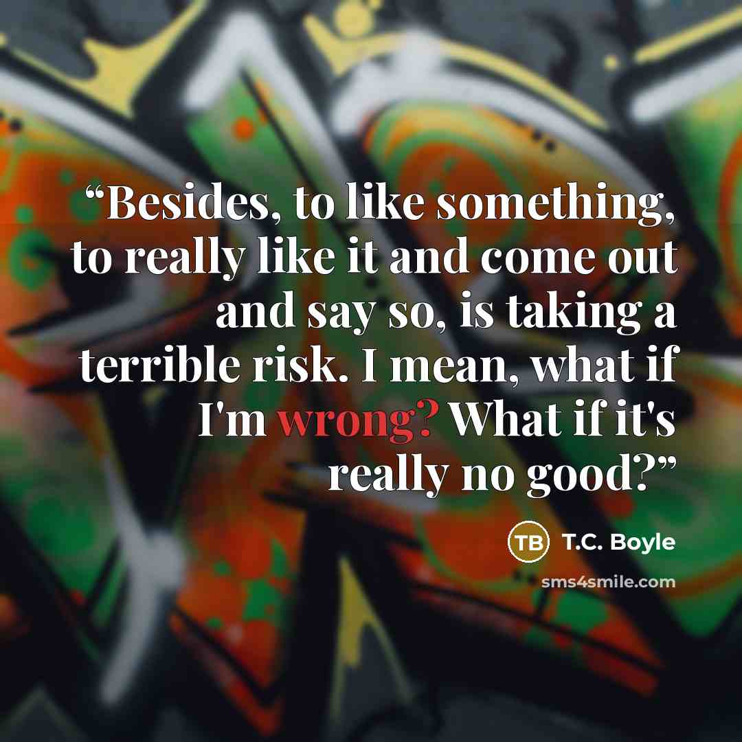 “Besides, to like something, to really like it and come out and say so, is taking a terrible risk. I mean, what if I'm wrong? What if it's really no good?” quote by T.C. Boyle