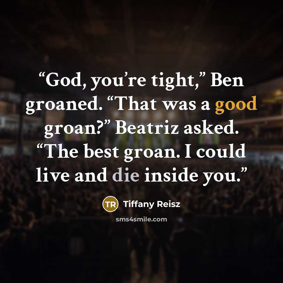 “God, you’re tight,” Ben groaned. “That was a good groan?” Beatriz asked. “The best groan. I could live and die inside you.” quote by Tiffany Reisz