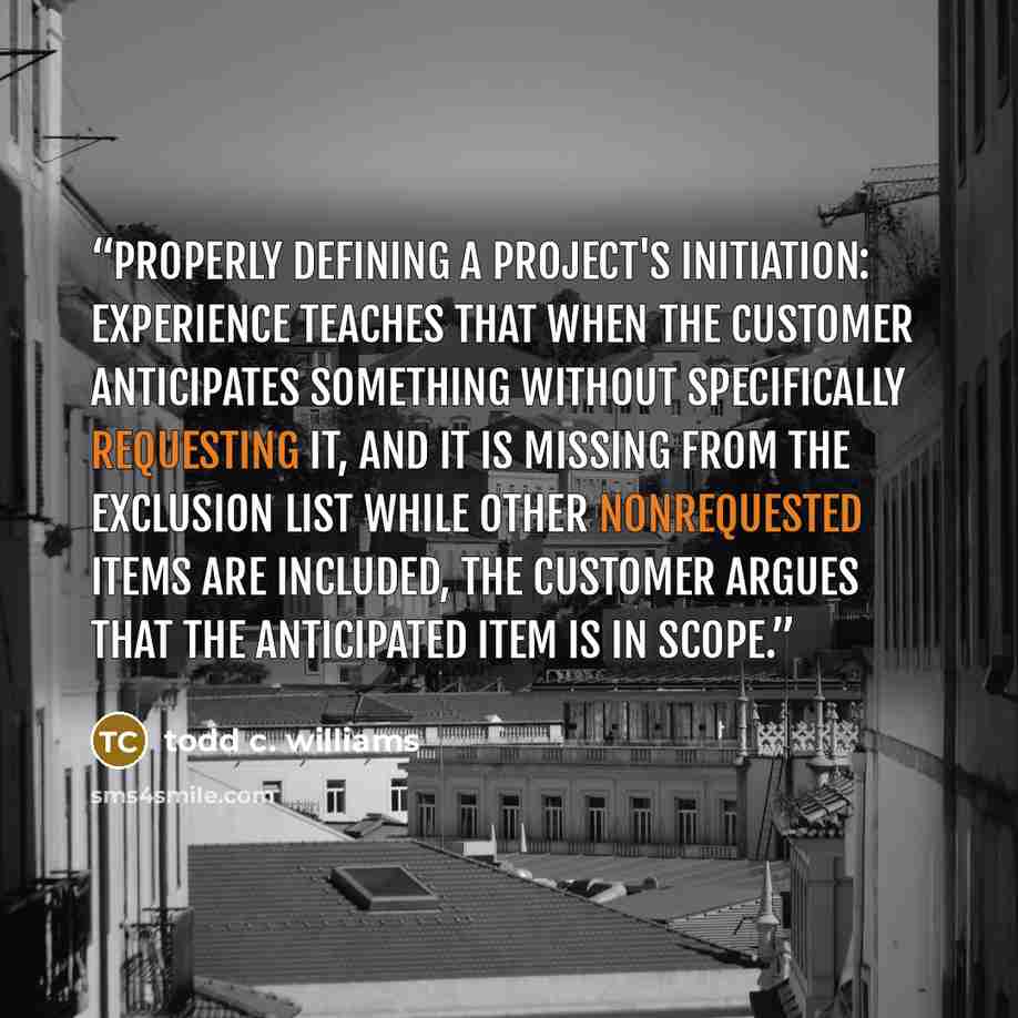 “Properly Defining a Project's initiation: Experience teaches that when the customer anticipates something without specifically requesting it, and it is missing from the exclusion list while other nonrequested items are included, the customer argues that the anticipated item is in scope.” quote by Todd C. Williams