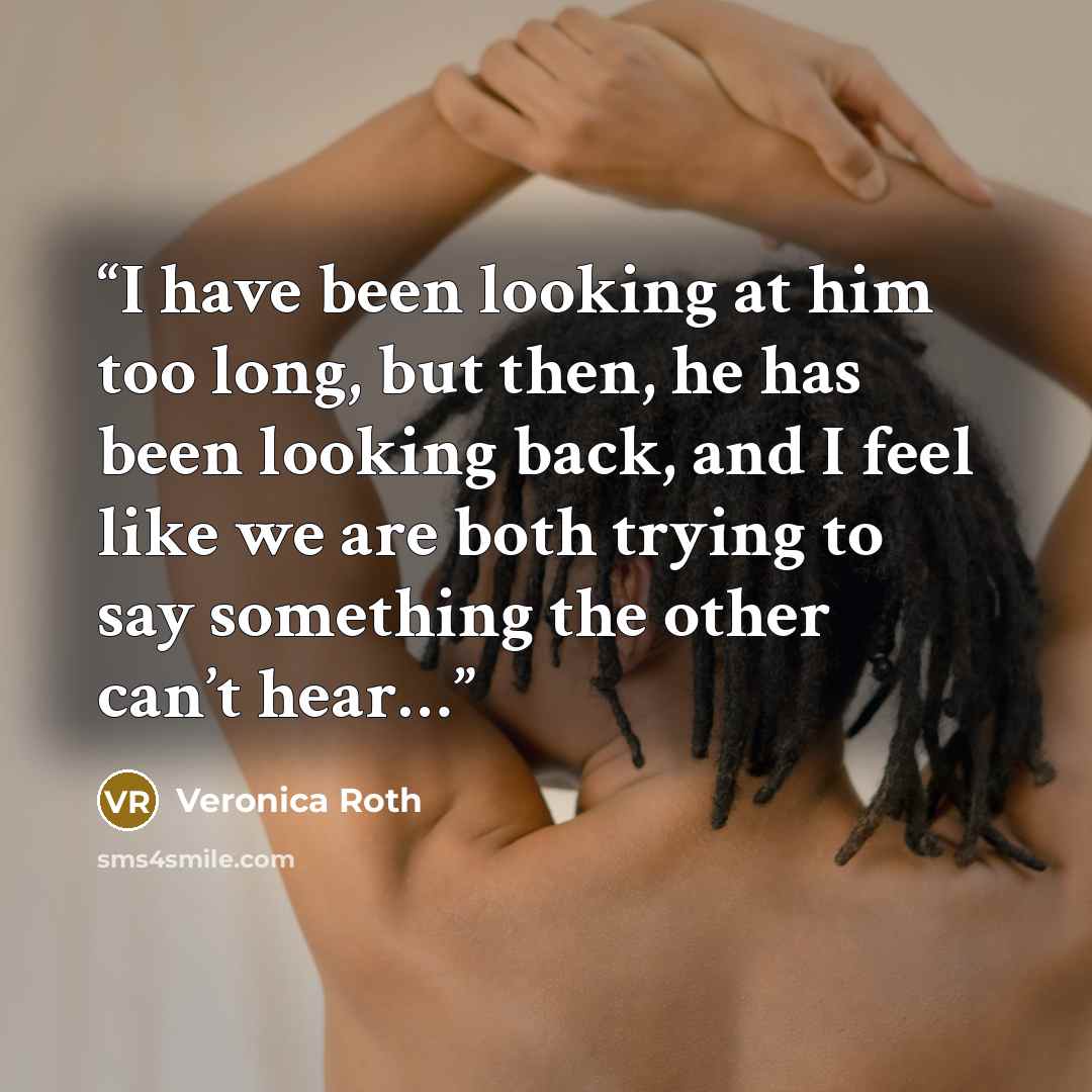 “I have been looking at him too long, but then, he has been looking back, and I feel like we are both trying to say something the other can’t hear…” quote by Veronica Roth